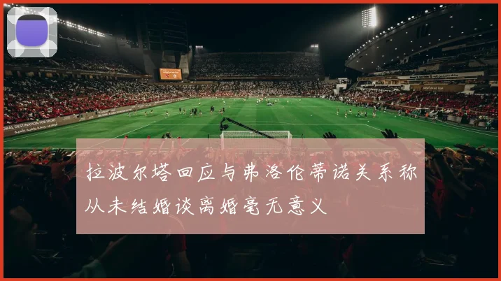 拉波尔塔回应与弗洛伦蒂诺关系称从未结婚谈离婚毫无意义
