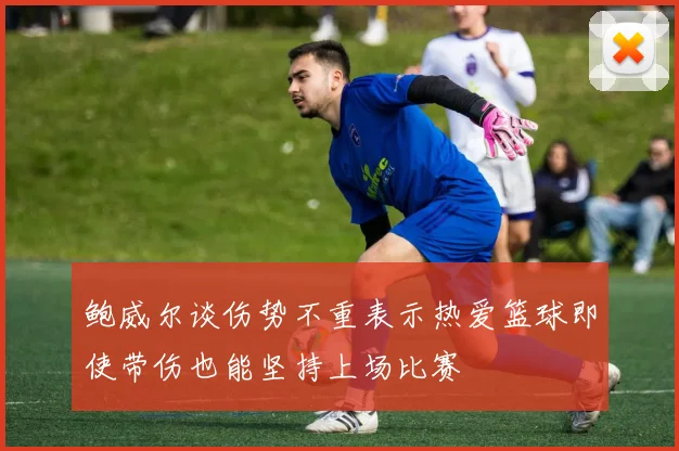 鲍威尔谈伤势不重表示热爱篮球即使带伤也能坚持上场比赛