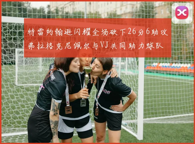 特雷约翰逊闪耀全场砍下26分6助攻弗拉格克尼佩尔与VJ共同助力球队表现出色