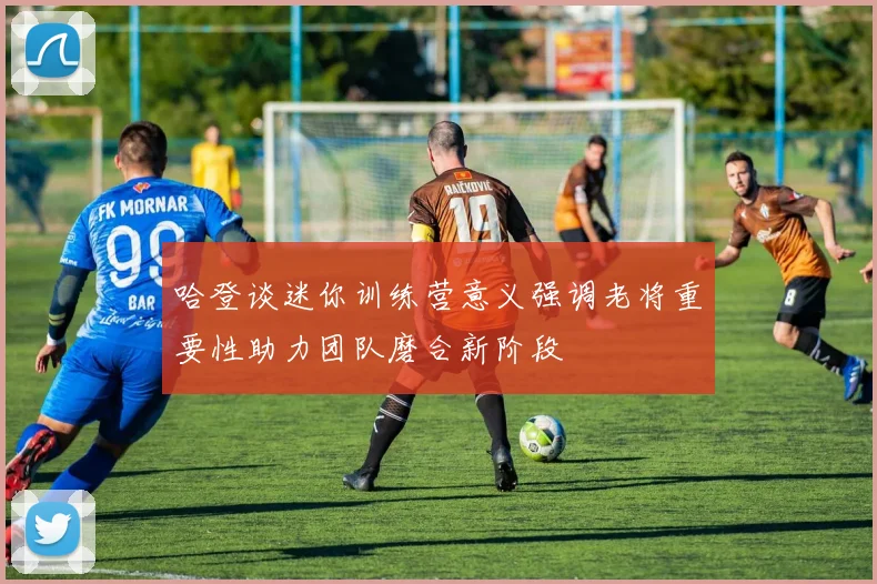 哈登谈迷你训练营意义强调老将重要性助力团队磨合新阶段