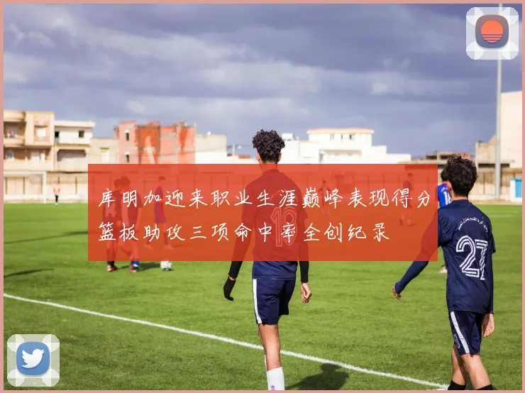 库明加迎来职业生涯巅峰表现得分篮板助攻三项命中率全创纪录