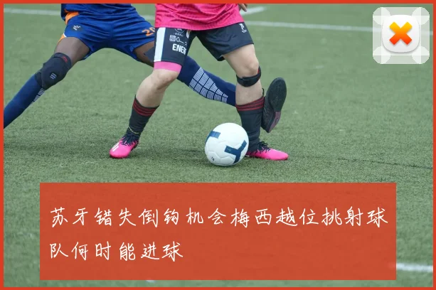 苏牙错失倒钩机会梅西越位挑射球队何时能进球