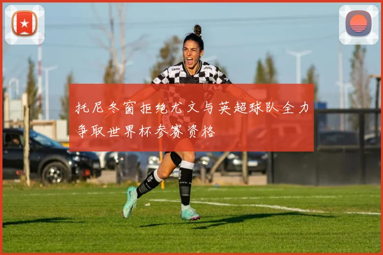 托尼冬窗拒绝尤文与英超球队全力争取世界杯参赛资格