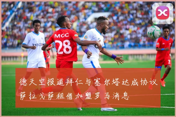 德天空报道拜仁与塞尔塔达成协议萨拉戈萨租借加盟罗马消息