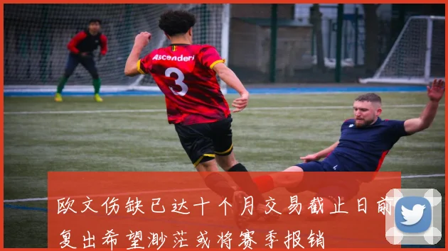 欧文伤缺已达十个月交易截止日前复出希望渺茫或将赛季报销