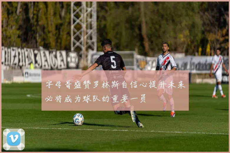 字母哥盛赞罗林斯自信心提升未来必将成为球队的重要一员