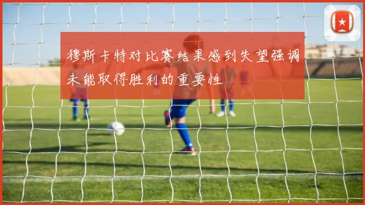 穆斯卡特对比赛结果感到失望强调未能取得胜利的重要性