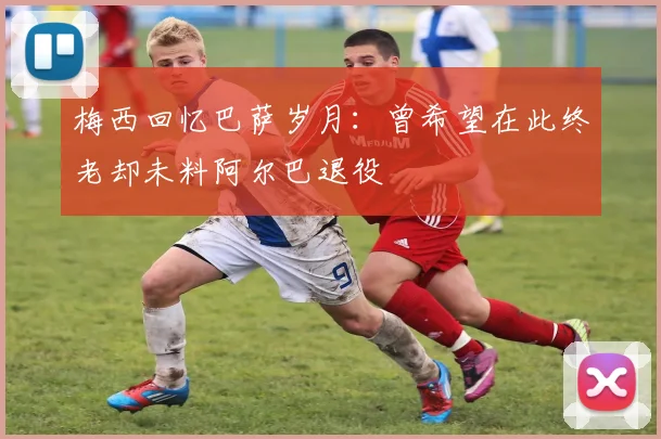 梅西回忆巴萨岁月：曾希望在此终老却未料阿尔巴退役