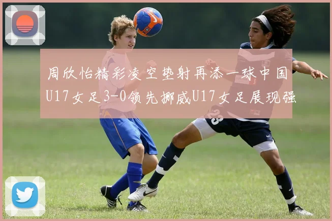 周欣怡精彩凌空垫射再添一球中国U17女足3-0领先挪威U17女足展现强劲实力