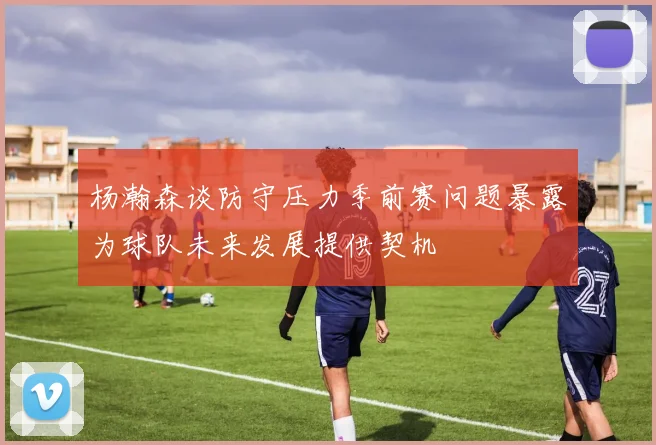 杨瀚森谈防守压力季前赛问题暴露为球队未来发展提供契机