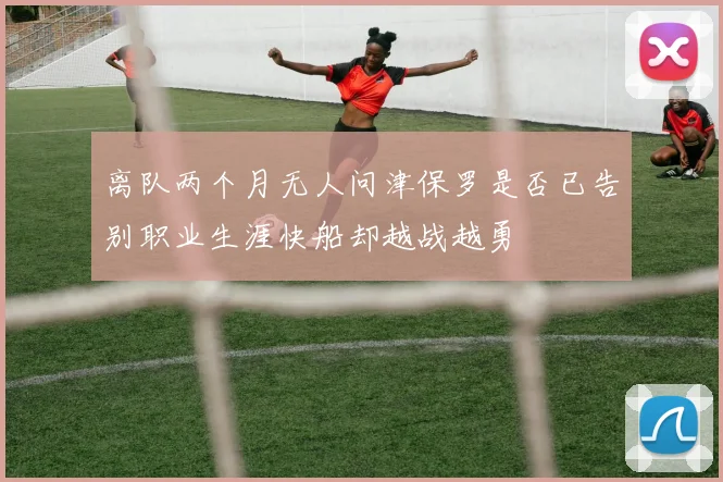 离队两个月无人问津保罗是否已告别职业生涯快船却越战越勇