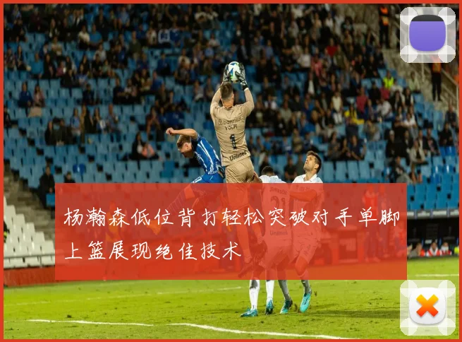 杨瀚森低位背打轻松突破对手单脚上篮展现绝佳技术