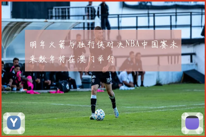 明年火箭与独行侠对决NBA中国赛未来数年将在澳门举行