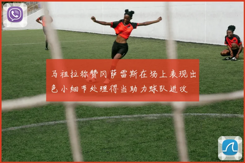 马祖拉称赞冈萨雷斯在场上表现出色小细节处理得当助力球队进攻