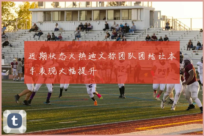 近期状态火热迪文称团队团结让本季表现大幅提升