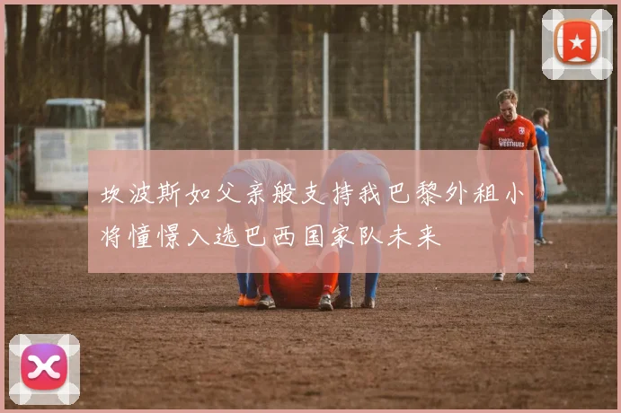 坎波斯如父亲般支持我巴黎外租小将憧憬入选巴西国家队未来